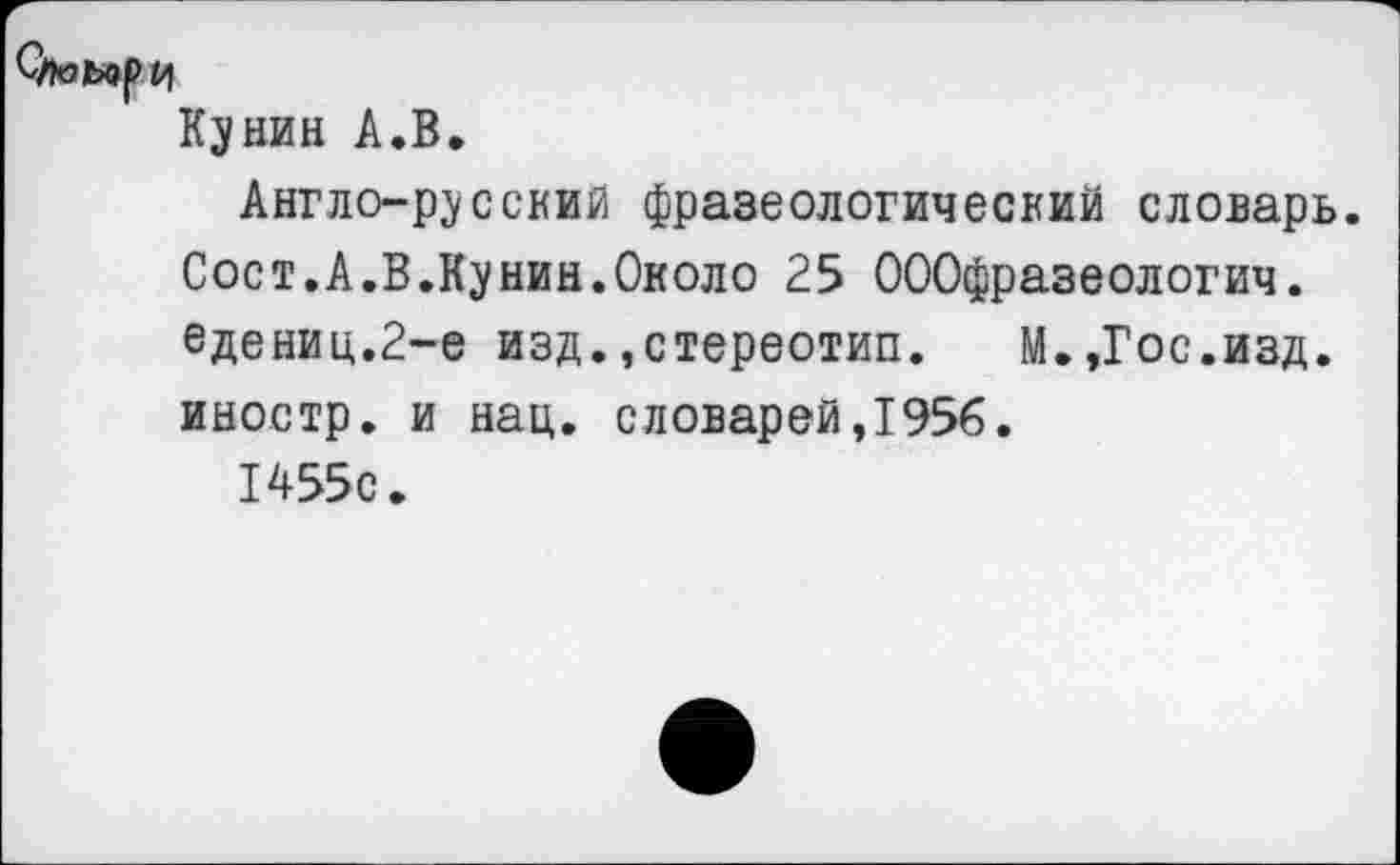 ﻿Оюь^ри
Кунин А.В.
Англо-русский фразеологический словарь. Сост.А.В.Кунин.Около 25 ОООфразеологич. едениц.2-е изд.,стереотип.	М.,Гос.изд.
иностр, и нац. словарей,1956. 1455с.